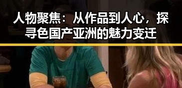 人物聚焦：从作品到人心，探寻色国产亚洲的魅力变迁