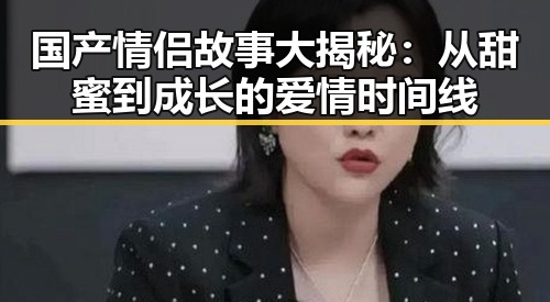 国产情侣故事大揭秘：从甜蜜到成长的爱情时间线